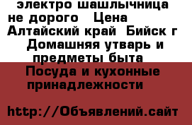 электро шашлычница не дорого › Цена ­ 1 200 - Алтайский край, Бийск г. Домашняя утварь и предметы быта » Посуда и кухонные принадлежности   
